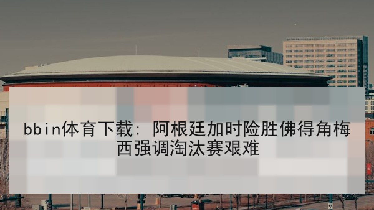 bbin体育下载: 阿根廷加时险胜佛得角梅西强调淘汰赛艰难