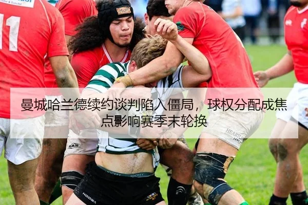 曼城哈兰德续约谈判陷入僵局，球权分配成焦点影响赛季末轮换