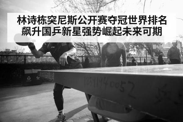 林诗栋突尼斯公开赛夺冠世界排名飙升国乒新星强势崛起未来可期